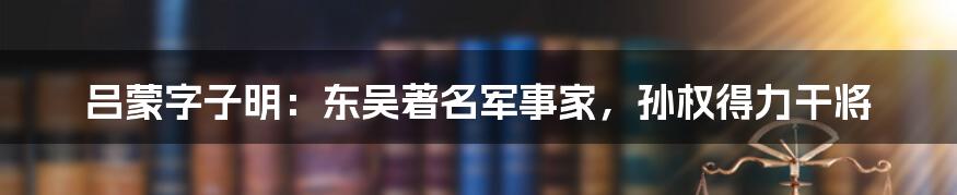 吕蒙字子明:东吴著名军事家,孙权得力干将