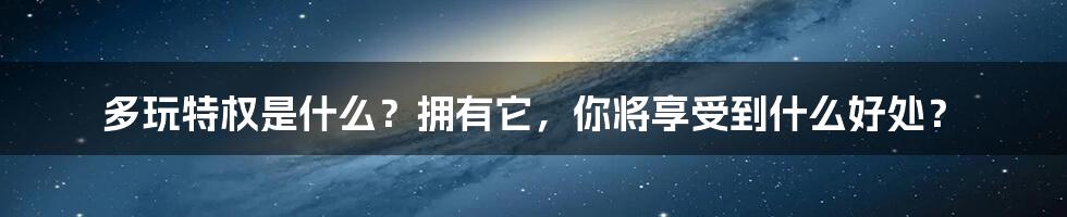 多玩特权是什么?拥有它,你将享受到什么好处?