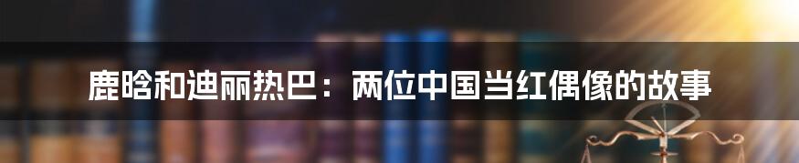 鹿晗和迪丽热巴:两位中国当红偶像的故事