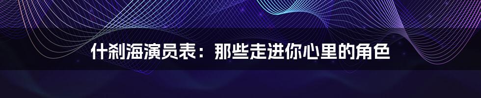 什刹海演员表:那些走进你心里的角色