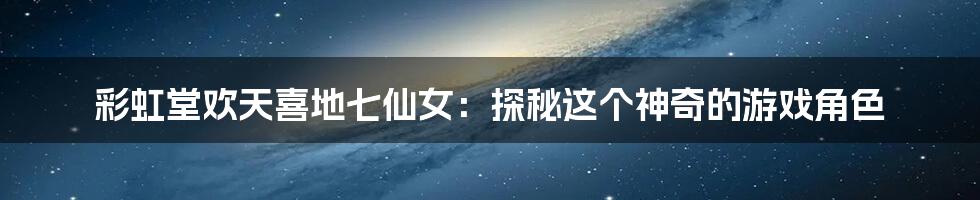 彩虹堂欢天喜地七仙女:探秘这个神奇的游戏角色