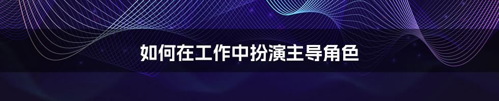 如何在工作中扮演主导角色