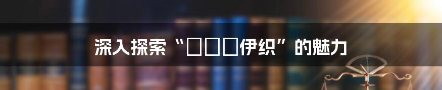 深入探索“みづき伊织”的魅力