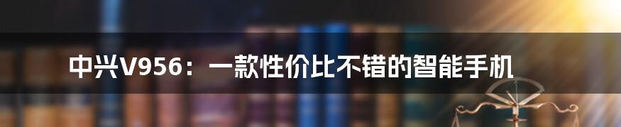 中兴V956：一款性价比不错的智能手机