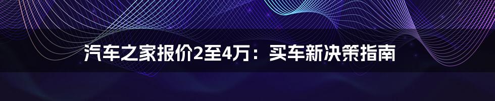 汽车之家报价2至4万:买车新决策指南