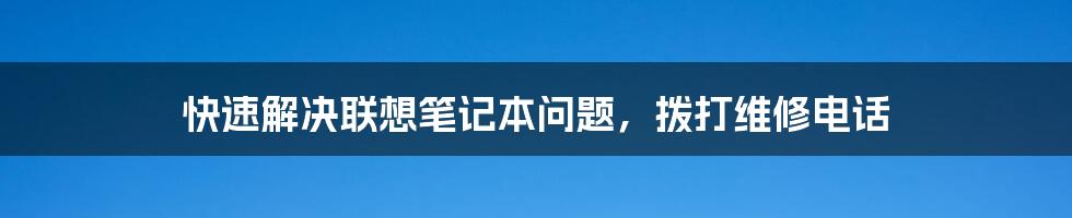 快速解决联想笔记本问题,拨打维修电话