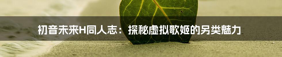 初音未来H同人志:探秘虚拟歌姬的另类魅力