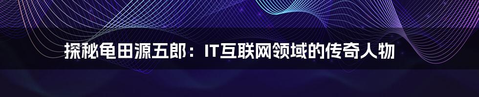 探秘龟田源五郎:IT互联网领域的传奇人物