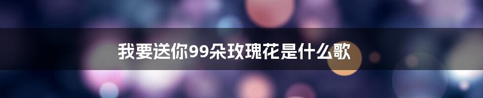 我要送你99朵玫瑰花是什么歌