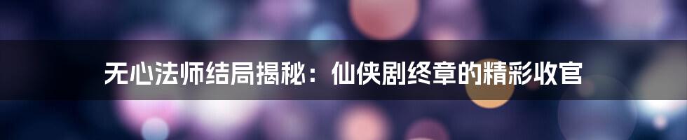 无心法师结局揭秘:仙侠剧终章的精彩收官