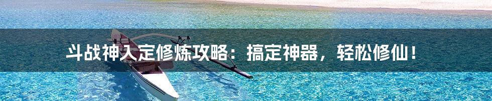 斗战神入定修炼攻略:搞定神器,轻松修仙!