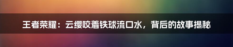 王者荣耀:云缨咬着铁球流口水,背后的故事揭秘
