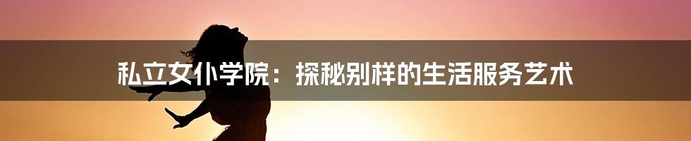 私立女仆学院:探秘别样的生活服务艺术
