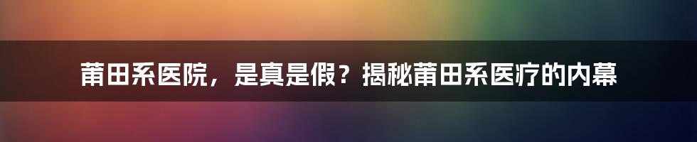 莆田系医院,是真是假?揭秘莆田系医疗的内幕