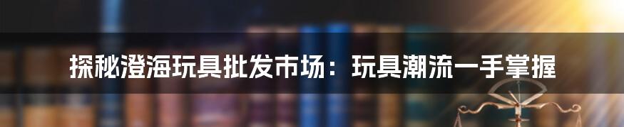 探秘澄海玩具批发市场:玩具潮流一手掌握