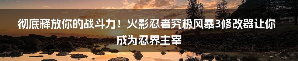 彻底释放你的战斗力!火影忍者究极风暴3修改器让你成为忍界主宰