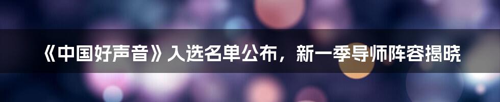 《中国好声音》入选名单公布,新一季导师阵容揭晓