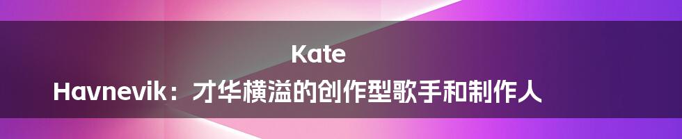 Kate Havnevik:才华横溢的创作型歌手和制作人
