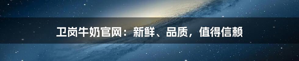 卫岗牛奶官网:新鲜、品质,值得信赖