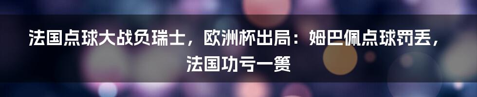 法国点球大战负瑞士,欧洲杯出局:姆巴佩点球罚丢,法国功亏一篑