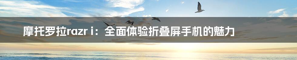 摩托罗拉razr i:全面体验折叠屏手机的魅力