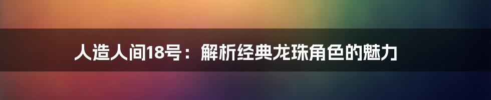 人造人间18号：解析经典龙珠角色的魅力