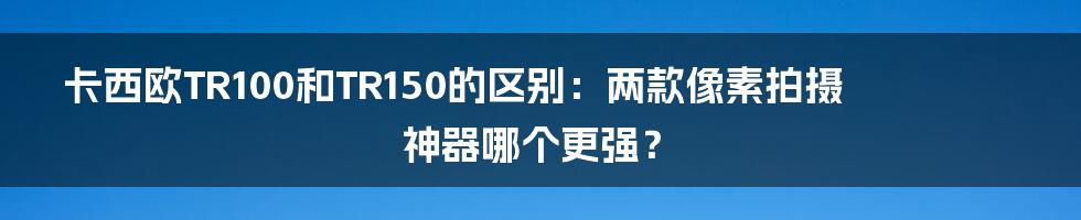卡西欧TR100和TR150的区别:两款像素拍摄神器哪个更强?
