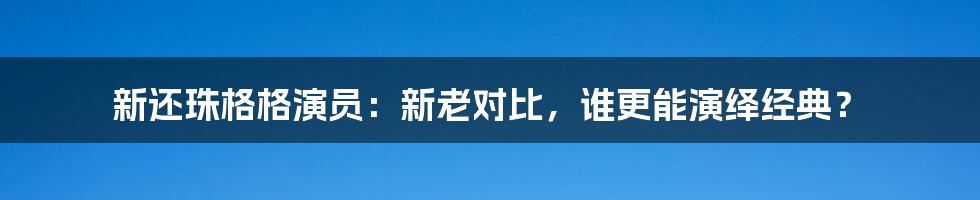 新还珠格格演员：新老对比，谁更能演绎经典？
