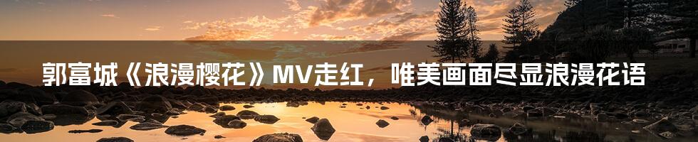 郭富城《浪漫樱花》MV走红,唯美画面尽显浪漫花语