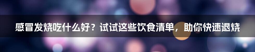 感冒发烧吃什么好?试试这些饮食清单,助你快速退烧