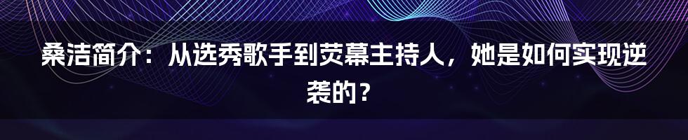 桑洁简介:从选秀歌手到荧幕主持人,她是如何实现逆袭的?