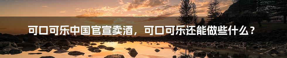 可口可乐中国官宣卖酒,可口可乐还能做些什么?