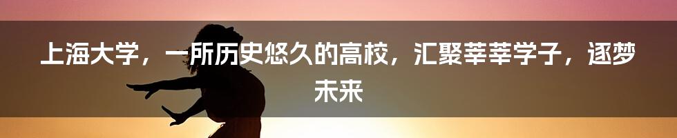 上海大学,一所历史悠久的高校,汇聚莘莘学子,逐梦未来