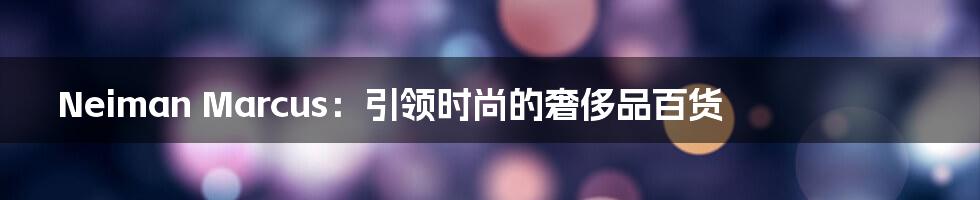 Neiman Marcus:引领时尚的奢侈品百货
