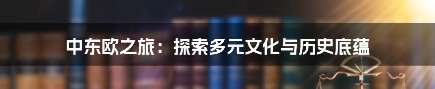 中东欧之旅:探索多元文化与历史底蕴