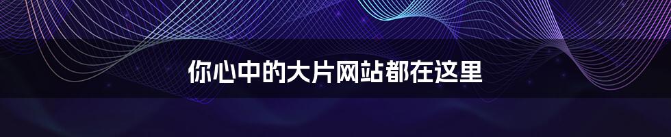 你心中的大片网站都在这里