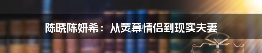 陈晓陈妍希:从荧幕情侣到现实夫妻