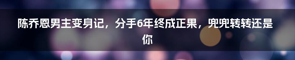 陈乔恩男主变身记，分手6年终成正果，兜兜转转还是你