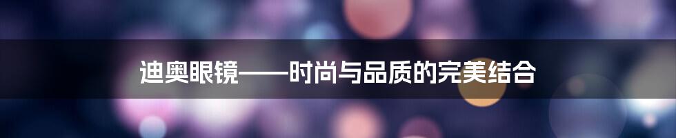 迪奥眼镜——时尚与品质的完美结合