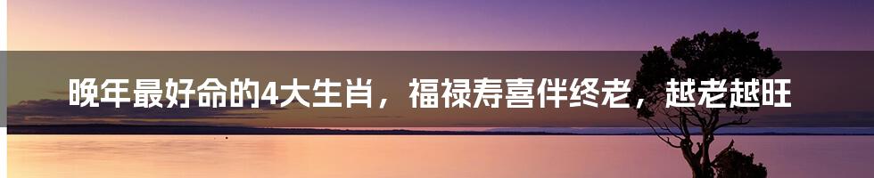 晚年最好命的4大生肖,福禄寿喜伴终老,越老越旺