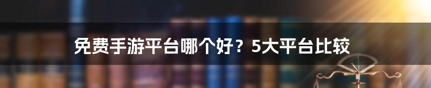 免费手游平台哪个好?5大平台比较