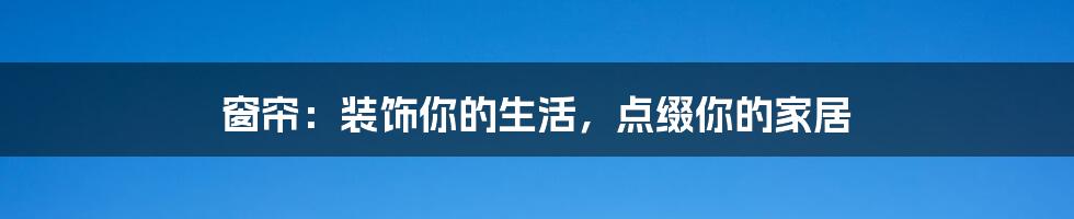 窗帘:装饰你的生活,点缀你的家居