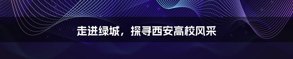 走进绿城,探寻西安高校风采