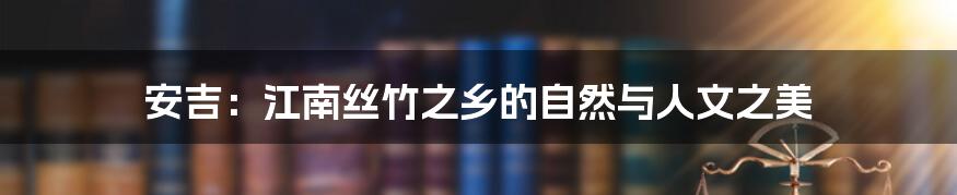 安吉:江南丝竹之乡的自然与人文之美