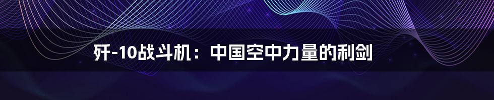 歼-10战斗机:中国空中力量的利剑