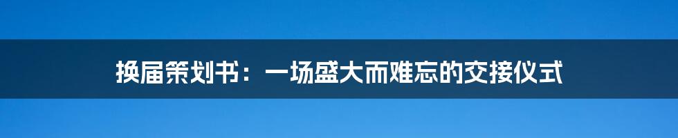 换届策划书:一场盛大而难忘的交接仪式