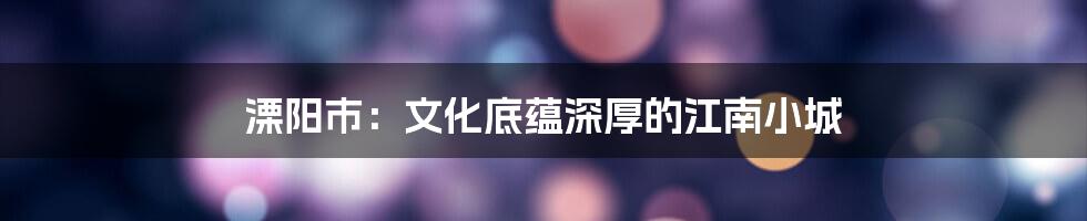 溧阳市：文化底蕴深厚的江南小城