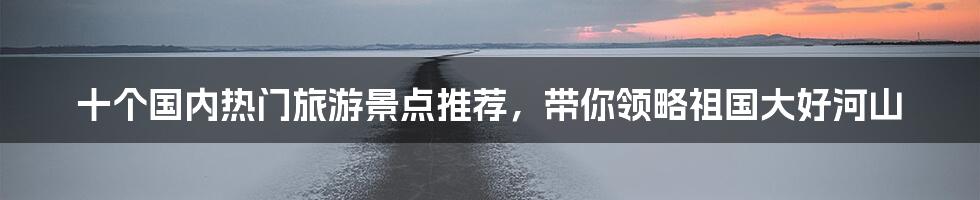 十个国内热门旅游景点推荐,带你领略祖国大好河山