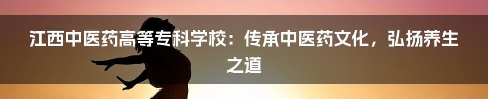 江西中医药高等专科学校:传承中医药文化,弘扬养生之道