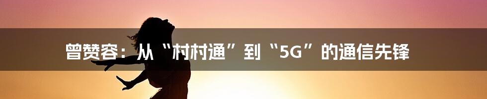 曾赞容:从“村村通”到“5G”的通信先锋